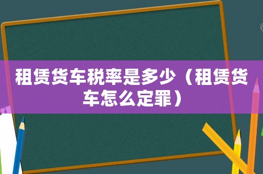 租賃貨車稅率是多少（租賃貨車怎么定罪）
