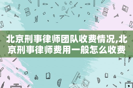 北京刑事律師團隊收費情況,北京刑事律師費用一般怎么收費