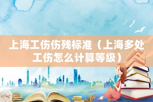 上海工傷傷殘標(biāo)準(zhǔn)（上海多處工傷怎么計算等級）
