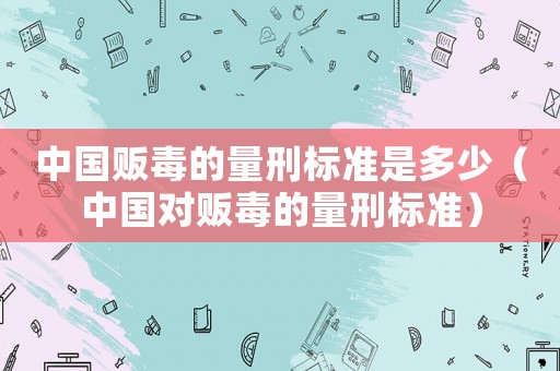 中國販毒的量刑標準是多少（中國對販毒的量刑標準）