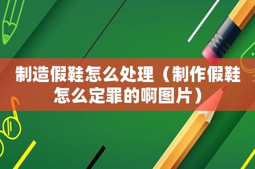 制造假鞋怎么處理（制作假鞋怎么定罪的啊圖片）