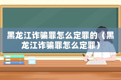 黑龍江詐騙罪怎么定罪的（黑龍江詐騙罪怎么定罪）