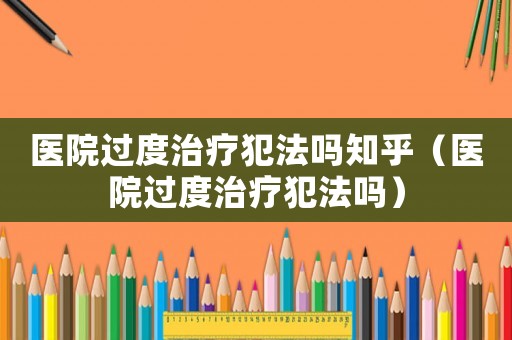 醫院過度治療犯法嗎知乎（醫院過度治療犯法嗎）