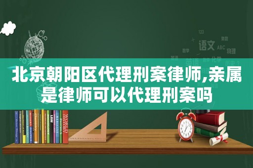 北京朝陽區代理刑案律師,親屬是律師可以代理刑案嗎