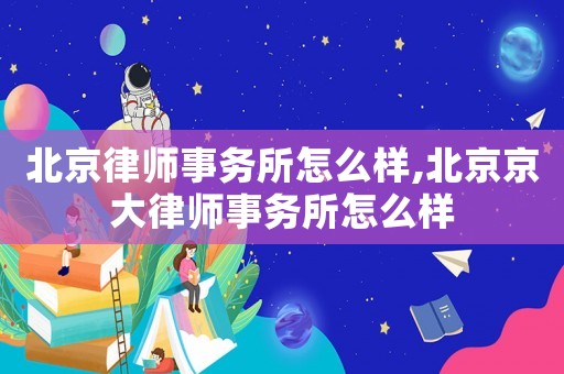 北京律師事務所怎么樣,北京京大律師事務所怎么樣