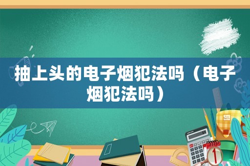 抽上頭的電子煙犯法嗎（電子煙犯法嗎）