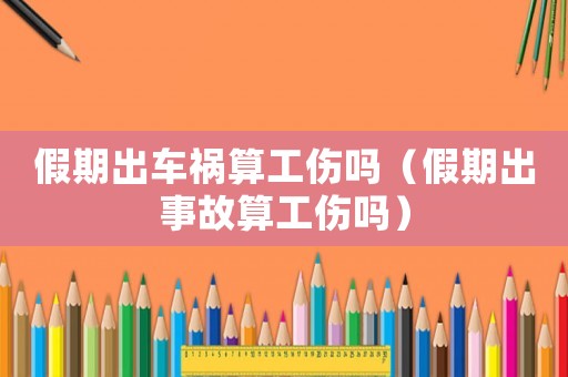 假期出車禍算工傷嗎（假期出事故算工傷嗎）