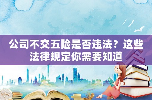 公司不交五險是否違法？這些法律規(guī)定你需要知道