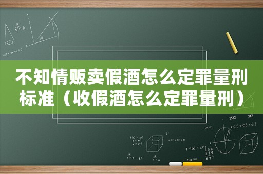 不知情販賣假酒怎么定罪量刑標準（收假酒怎么定罪量刑）