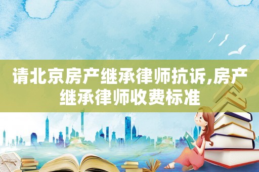 請北京房產繼承律師抗訴,房產繼承律師收費標準