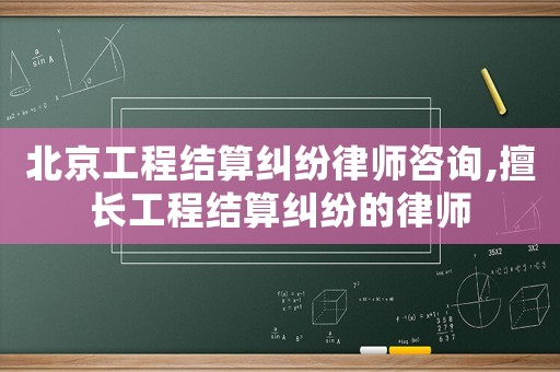 北京工程結算糾紛律師咨詢,擅長工程結算糾紛的律師