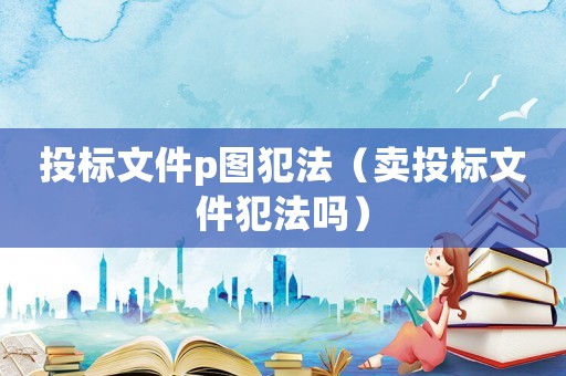 投標(biāo)文件p圖犯法（賣投標(biāo)文件犯法嗎）
