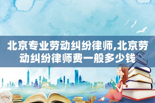 北京專業勞動糾紛律師,北京勞動糾紛律師費一般多少錢