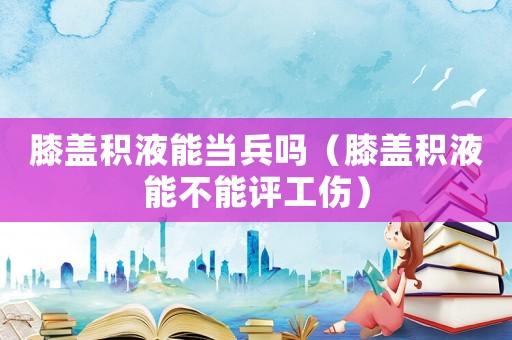 膝蓋積液能當兵嗎（膝蓋積液能不能評工傷）