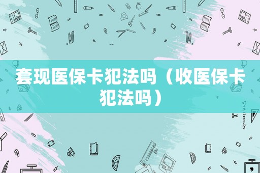 套現(xiàn)醫(yī)保卡犯法嗎（收醫(yī)保卡犯法嗎）