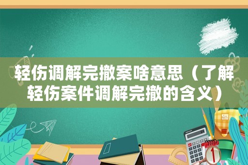 輕傷調(diào)解完撤案啥意思（了解輕傷案件調(diào)解完撤的含義）