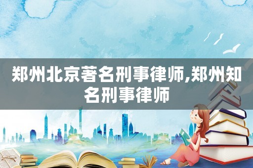 鄭州北京著名刑事律師,鄭州知名刑事律師