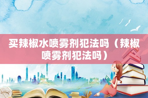 買辣椒水噴霧劑犯法嗎（辣椒噴霧劑犯法嗎）