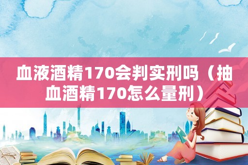 血液酒精170會判實刑嗎（抽血酒精170怎么量刑）
