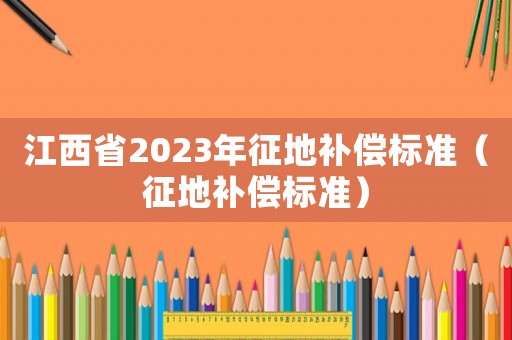 江西省2023年征地補償標準（征地補償標準）