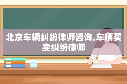 北京車輛糾紛律師咨詢,車輛買賣糾紛律師