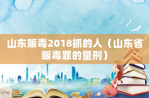 山東販毒2018抓的人（山東省販毒罪的量刑）