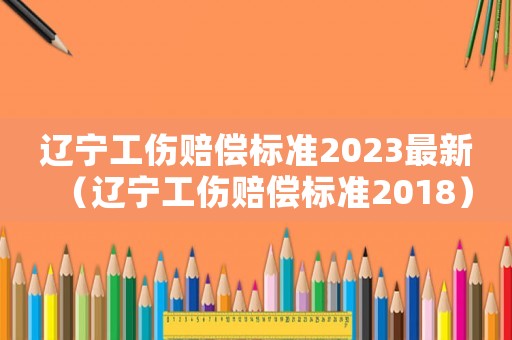 遼寧工傷賠償標準2023最新（遼寧工傷賠償標準2018）