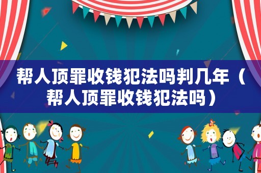 幫人頂罪收錢犯法嗎判幾年（幫人頂罪收錢犯法嗎）