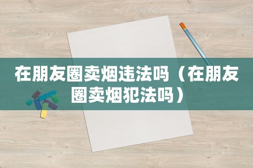 在朋友圈賣煙違法嗎（在朋友圈賣煙犯法嗎）