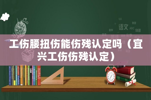工傷腰扭傷能傷殘認定嗎（宜興工傷傷殘認定）