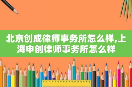 北京創成律師事務所怎么樣,上海申創律師事務所怎么樣