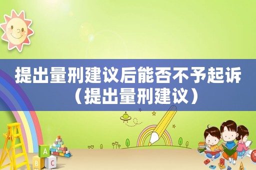 提出量刑建議后能否不予起訴（提出量刑建議）