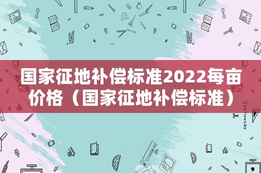 國家征地補(bǔ)償標(biāo)準(zhǔn)2022每畝價(jià)格（國家征地補(bǔ)償標(biāo)準(zhǔn)）
