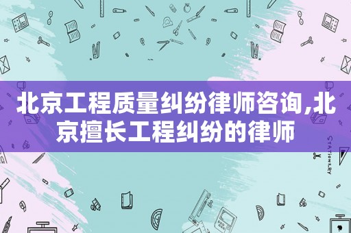北京工程質(zhì)量糾紛律師咨詢,北京擅長工程糾紛的律師