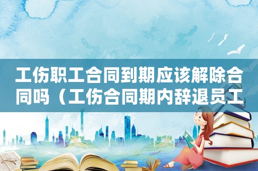 工傷職工合同到期應該解除合同嗎（工傷合同期內辭退員工賠償）