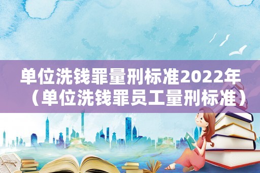 單位洗錢罪量刑標準2022年（單位洗錢罪員工量刑標準）