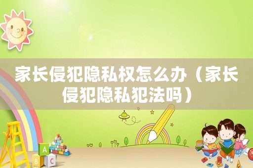 家長侵犯隱私權怎么辦（家長侵犯隱私犯法嗎）