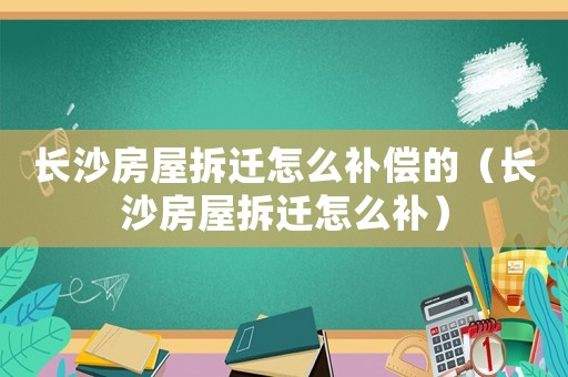 長沙房屋拆遷怎么補償的（長沙房屋拆遷怎么補）