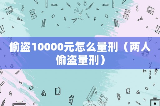 偷盜10000元怎么量刑（兩人偷盜量刑）