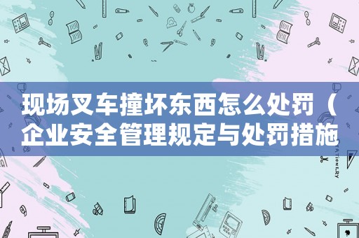 現場叉車撞壞東西怎么處罰（企業安全管理規定與處罰措施）