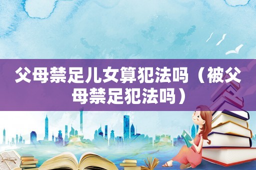 父母禁足兒女算犯法嗎（被父母禁足犯法嗎）