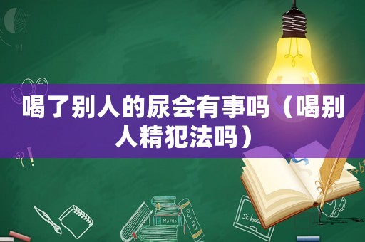 喝了別人的尿會有事嗎（喝別人精犯法嗎）