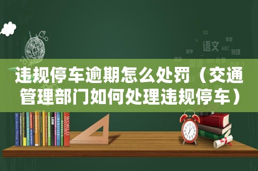 違規(guī)停車逾期怎么處罰（交通管理部門如何處理違規(guī)停車）