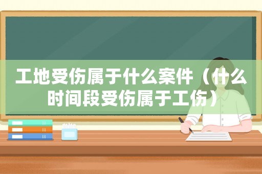 工地受傷屬于什么案件（什么時間段受傷屬于工傷）