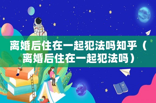 離婚后住在一起犯法嗎知乎（離婚后住在一起犯法嗎）