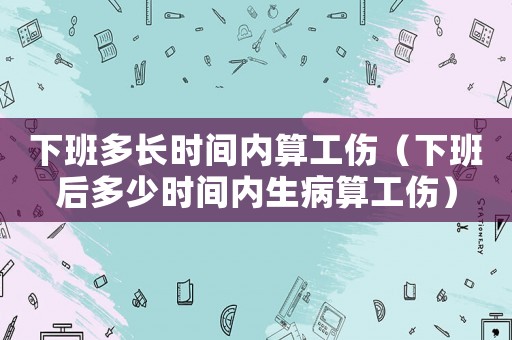 下班多長時間內算工傷（下班后多少時間內生病算工傷）