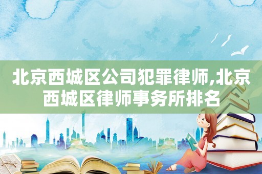 北京西城區公司犯罪律師,北京西城區律師事務所排名