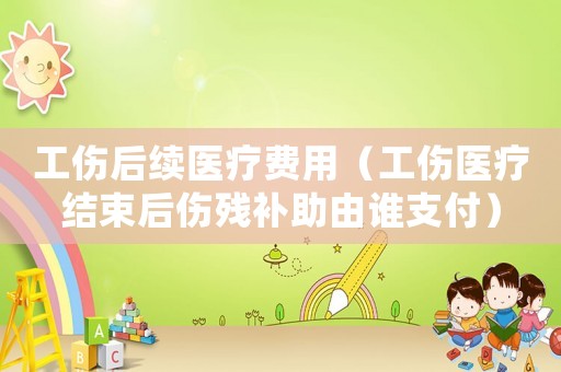 工傷后續(xù)醫(yī)療費用（工傷醫(yī)療結(jié)束后傷殘補助由誰支付）