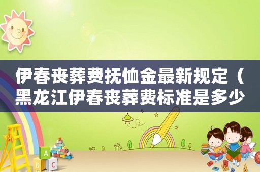 伊春喪葬費撫恤金最新規定（黑龍江伊春喪葬費標準是多少）