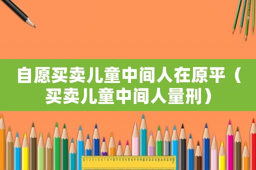 自愿買賣兒童中間人在原平（買賣兒童中間人量刑）